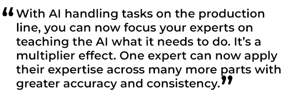 有了AI在生产线上处理任务，你现在可以集中你的专家来教AI它需要做什么。这是一个乘数效应。一个专家现在可以将他们的专业知识应用到更多的领域，具有更高的准确性和一致性。